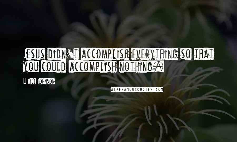 Bill Johnson Quotes: Jesus didn't accomplish everything so that you could accomplish nothing.