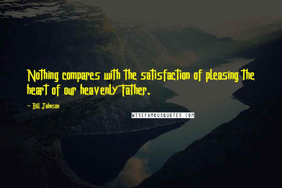Bill Johnson Quotes: Nothing compares with the satisfaction of pleasing the heart of our heavenly Father.