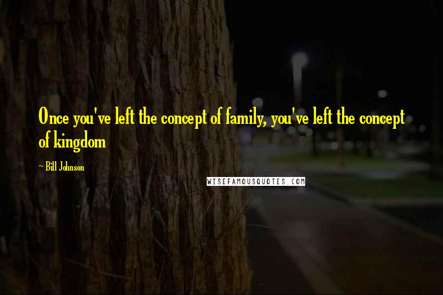 Bill Johnson Quotes: Once you've left the concept of family, you've left the concept of kingdom