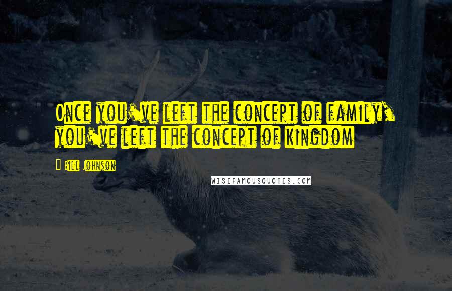 Bill Johnson Quotes: Once you've left the concept of family, you've left the concept of kingdom