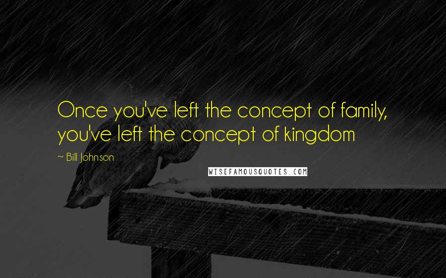 Bill Johnson Quotes: Once you've left the concept of family, you've left the concept of kingdom