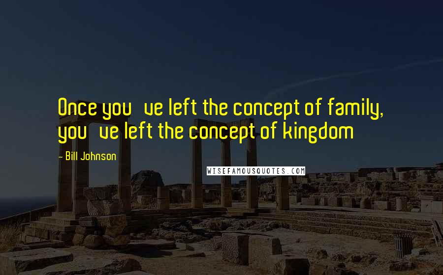 Bill Johnson Quotes: Once you've left the concept of family, you've left the concept of kingdom