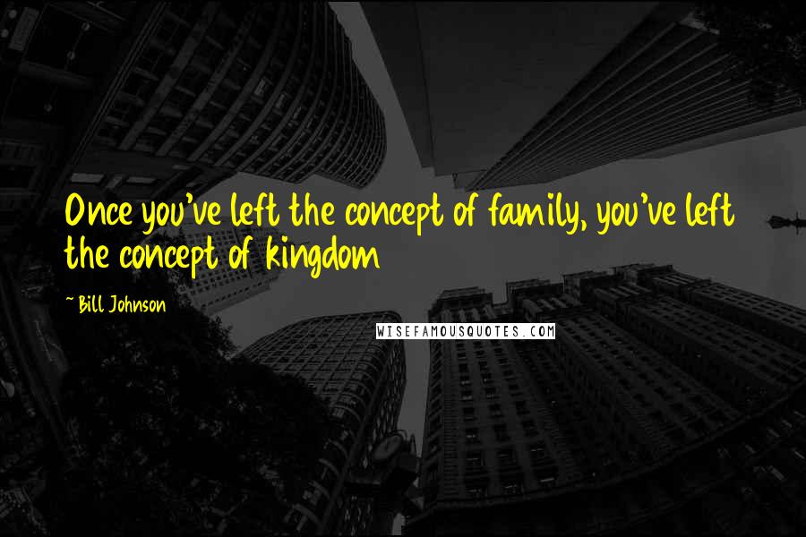 Bill Johnson Quotes: Once you've left the concept of family, you've left the concept of kingdom