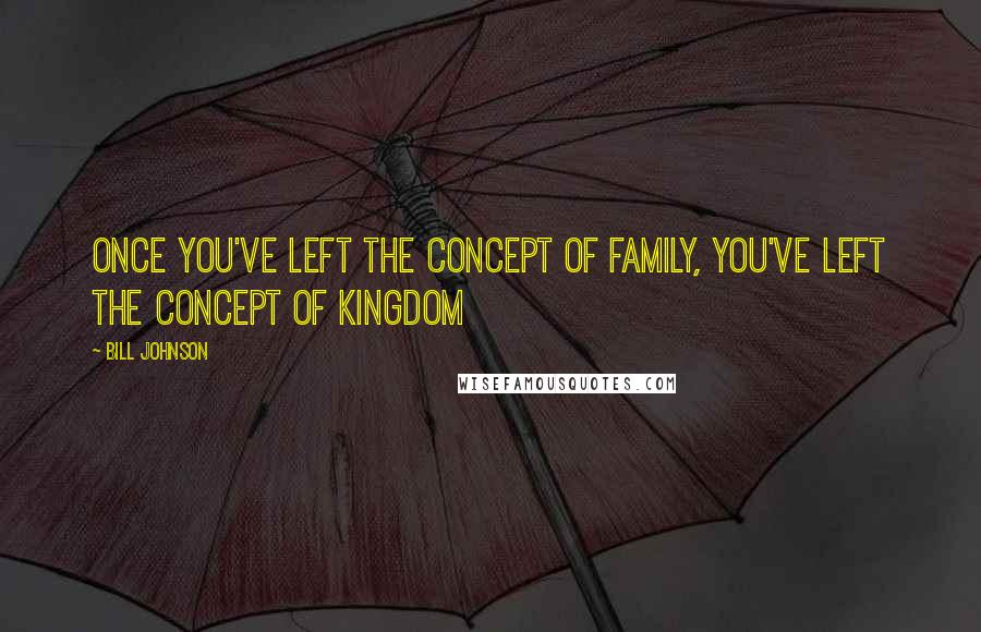 Bill Johnson Quotes: Once you've left the concept of family, you've left the concept of kingdom