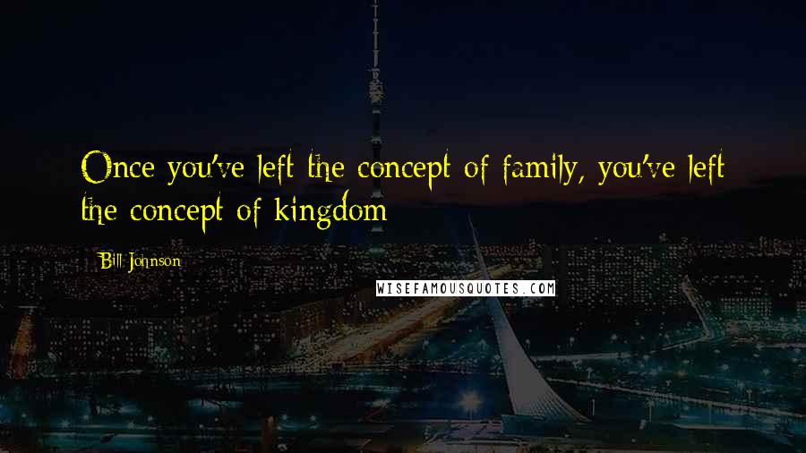 Bill Johnson Quotes: Once you've left the concept of family, you've left the concept of kingdom