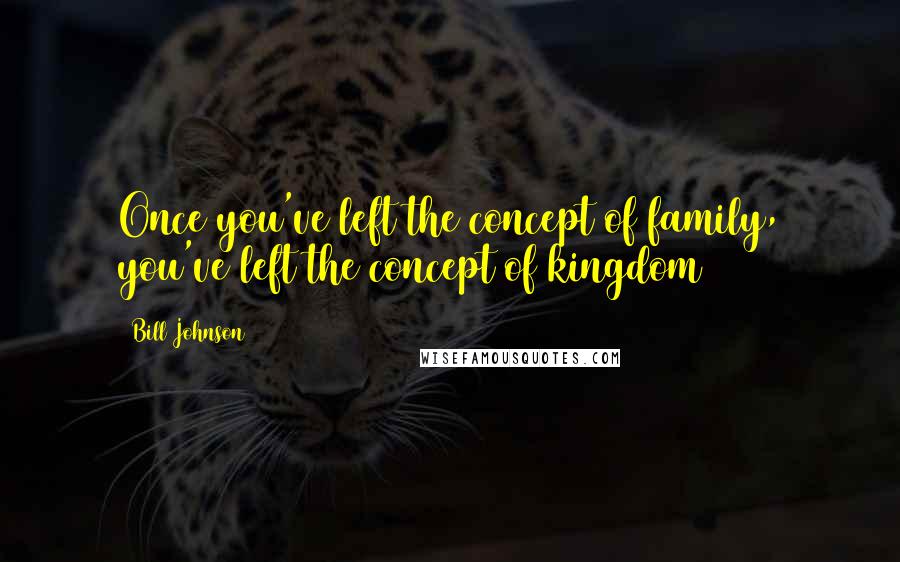 Bill Johnson Quotes: Once you've left the concept of family, you've left the concept of kingdom