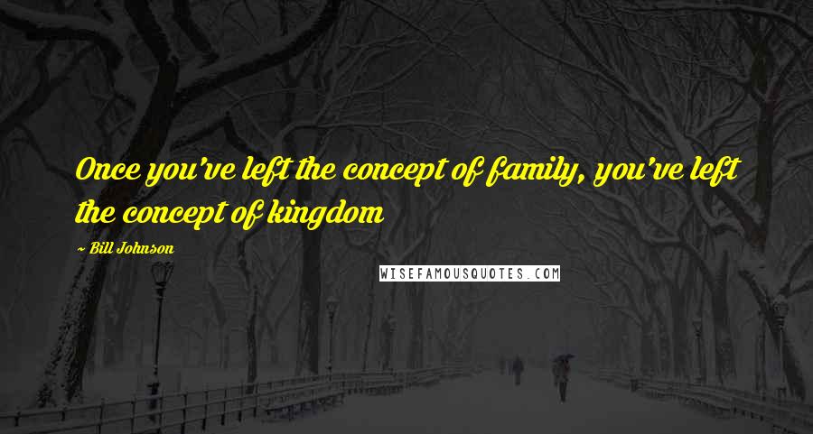 Bill Johnson Quotes: Once you've left the concept of family, you've left the concept of kingdom