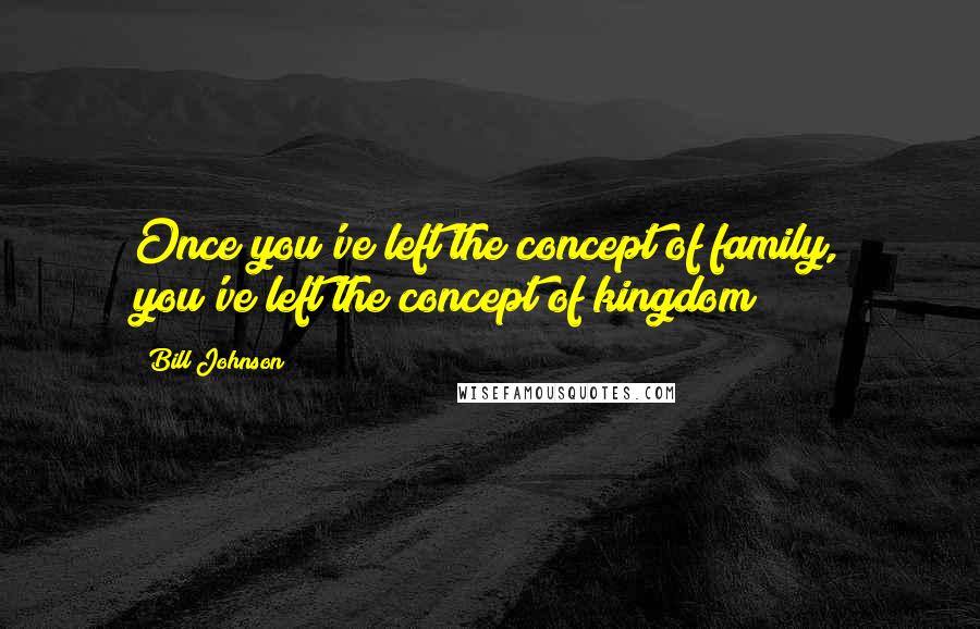 Bill Johnson Quotes: Once you've left the concept of family, you've left the concept of kingdom