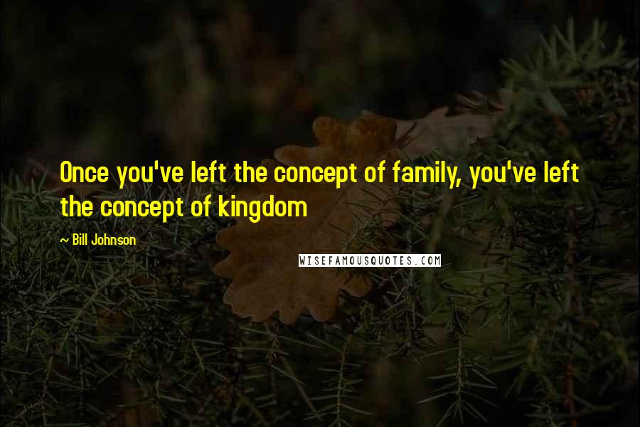 Bill Johnson Quotes: Once you've left the concept of family, you've left the concept of kingdom