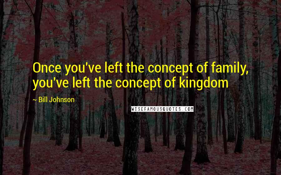 Bill Johnson Quotes: Once you've left the concept of family, you've left the concept of kingdom