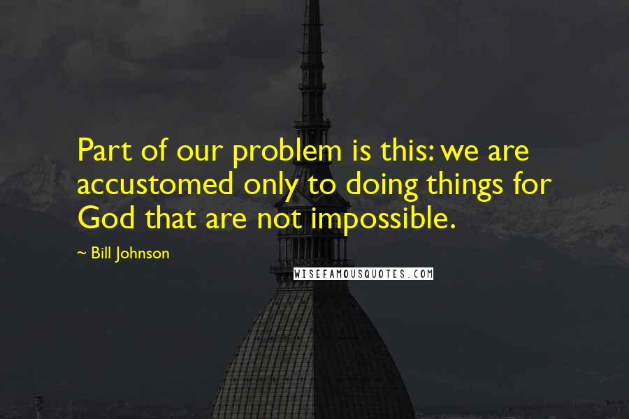 Bill Johnson Quotes: Part of our problem is this: we are accustomed only to doing things for God that are not impossible.