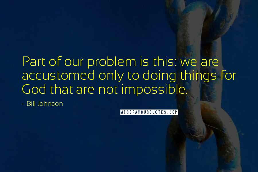 Bill Johnson Quotes: Part of our problem is this: we are accustomed only to doing things for God that are not impossible.