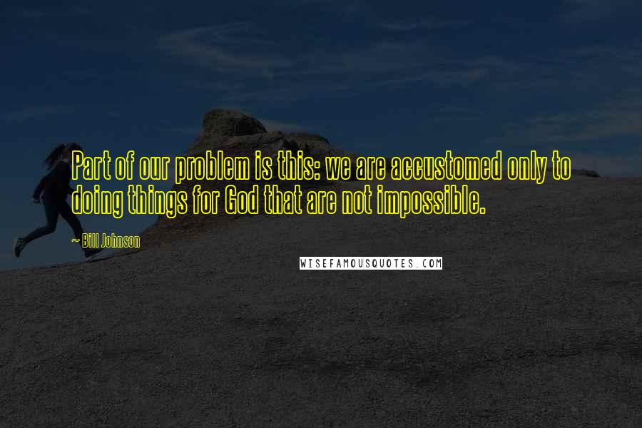 Bill Johnson Quotes: Part of our problem is this: we are accustomed only to doing things for God that are not impossible.