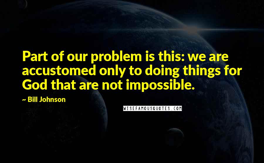 Bill Johnson Quotes: Part of our problem is this: we are accustomed only to doing things for God that are not impossible.