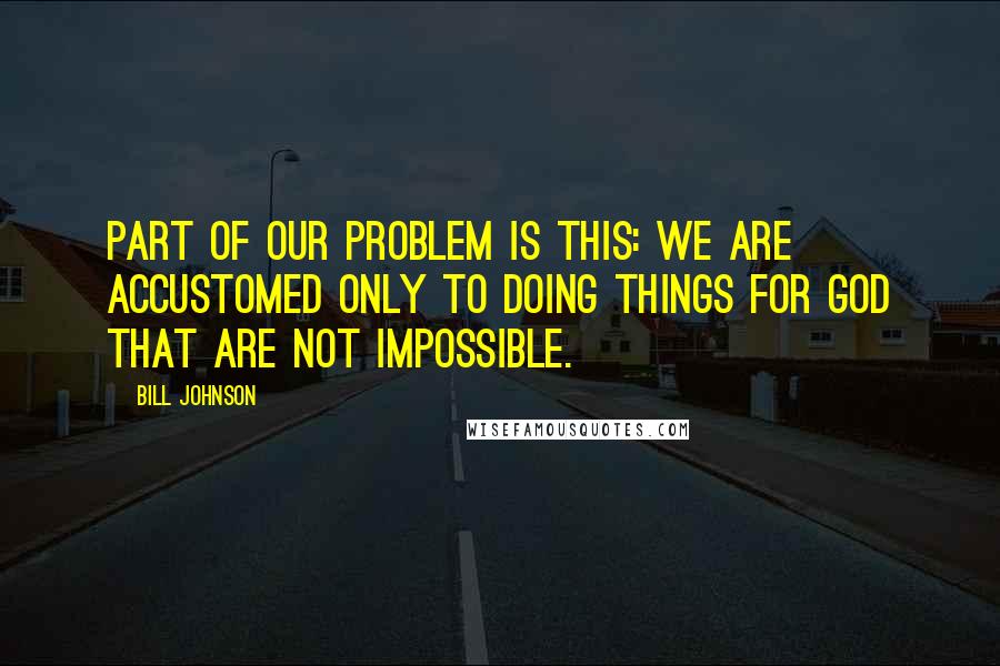 Bill Johnson Quotes: Part of our problem is this: we are accustomed only to doing things for God that are not impossible.