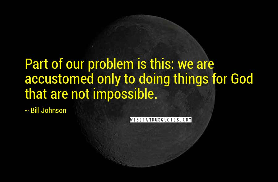 Bill Johnson Quotes: Part of our problem is this: we are accustomed only to doing things for God that are not impossible.