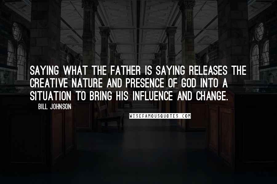 Bill Johnson Quotes: Saying what the Father is saying releases the creative nature and Presence of God into a situation to bring His influence and change.