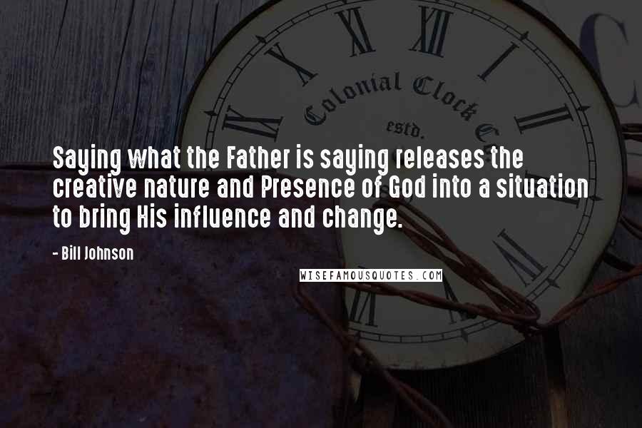 Bill Johnson Quotes: Saying what the Father is saying releases the creative nature and Presence of God into a situation to bring His influence and change.