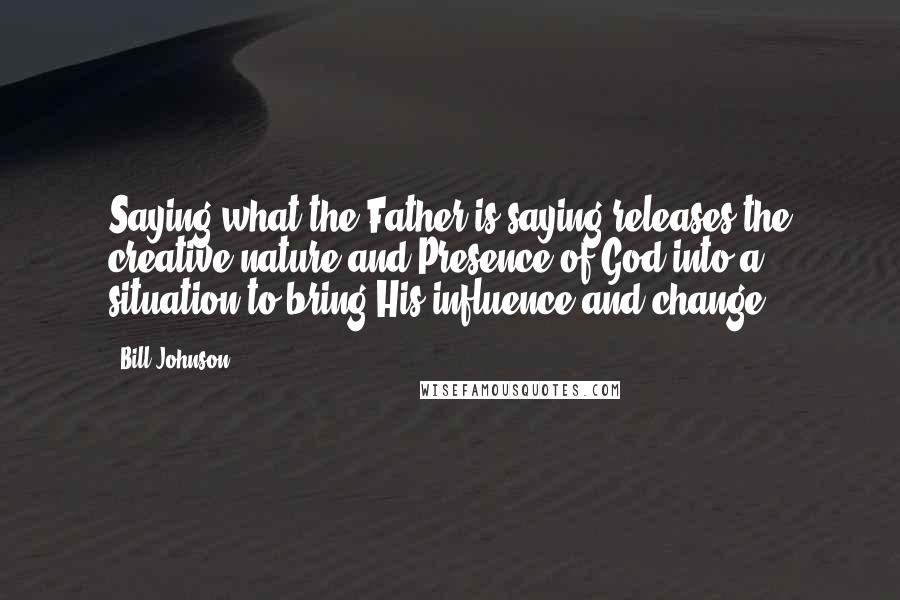 Bill Johnson Quotes: Saying what the Father is saying releases the creative nature and Presence of God into a situation to bring His influence and change.