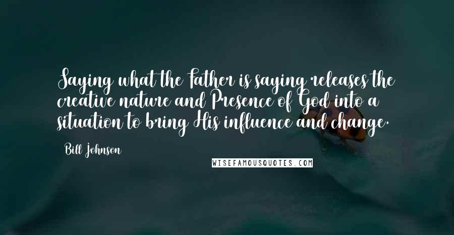 Bill Johnson Quotes: Saying what the Father is saying releases the creative nature and Presence of God into a situation to bring His influence and change.