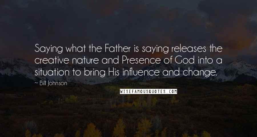 Bill Johnson Quotes: Saying what the Father is saying releases the creative nature and Presence of God into a situation to bring His influence and change.