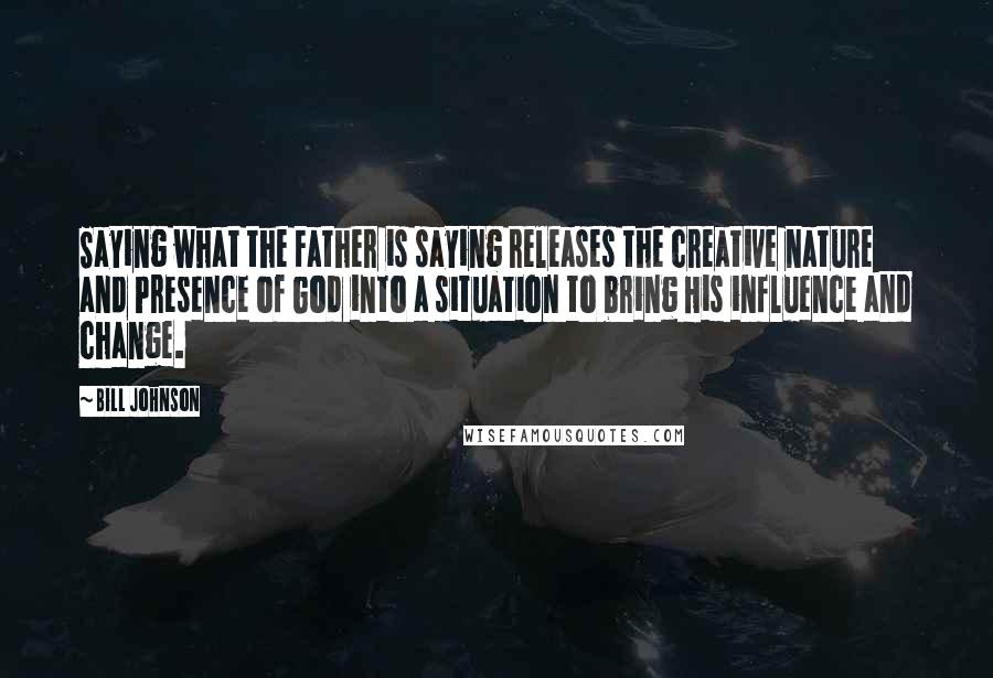 Bill Johnson Quotes: Saying what the Father is saying releases the creative nature and Presence of God into a situation to bring His influence and change.