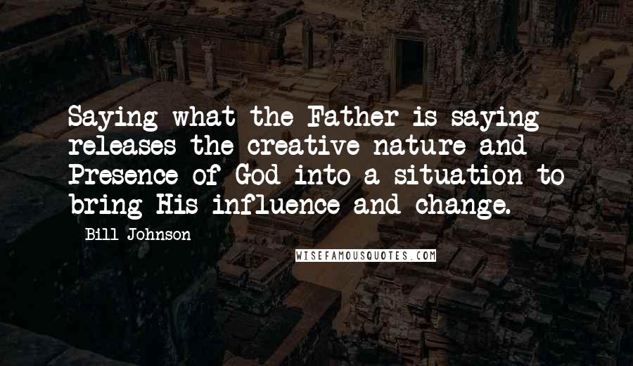 Bill Johnson Quotes: Saying what the Father is saying releases the creative nature and Presence of God into a situation to bring His influence and change.