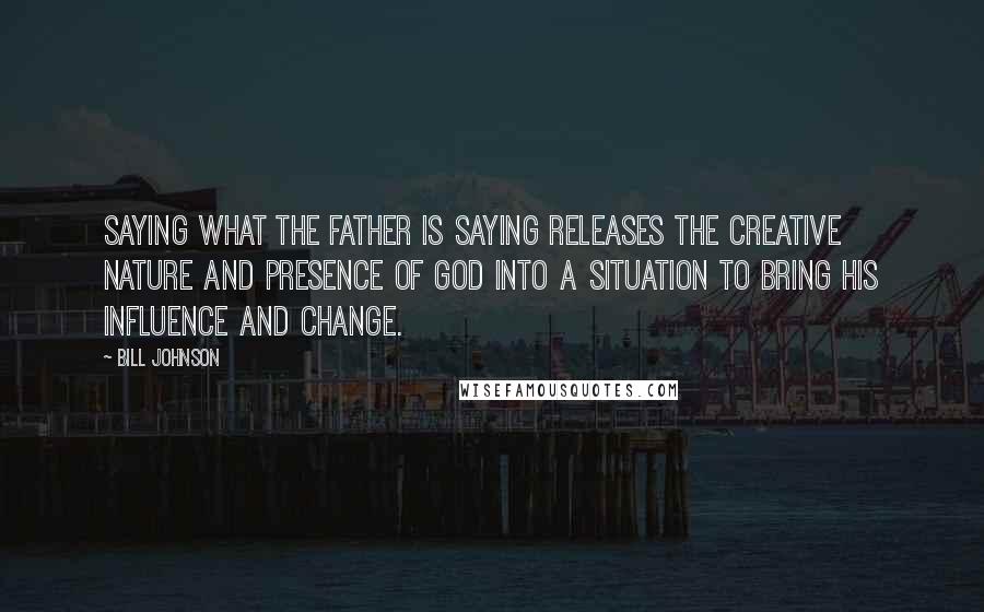 Bill Johnson Quotes: Saying what the Father is saying releases the creative nature and Presence of God into a situation to bring His influence and change.