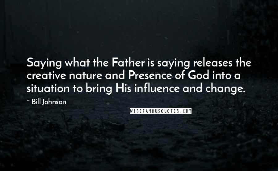 Bill Johnson Quotes: Saying what the Father is saying releases the creative nature and Presence of God into a situation to bring His influence and change.