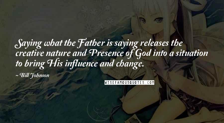 Bill Johnson Quotes: Saying what the Father is saying releases the creative nature and Presence of God into a situation to bring His influence and change.