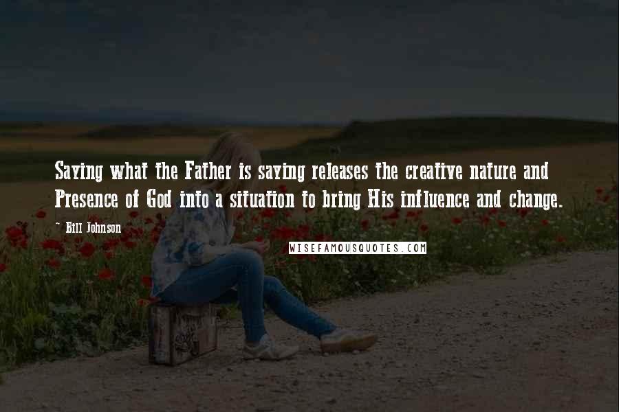 Bill Johnson Quotes: Saying what the Father is saying releases the creative nature and Presence of God into a situation to bring His influence and change.