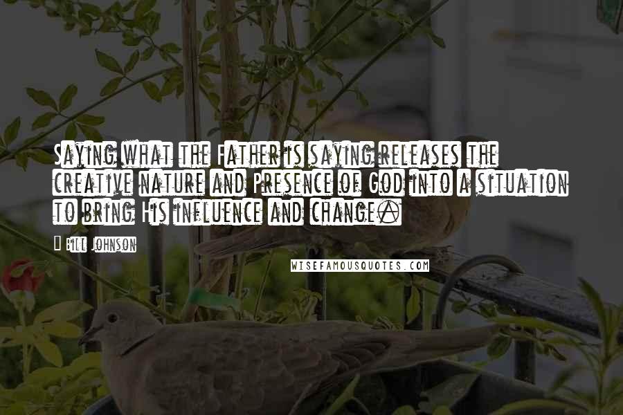 Bill Johnson Quotes: Saying what the Father is saying releases the creative nature and Presence of God into a situation to bring His influence and change.