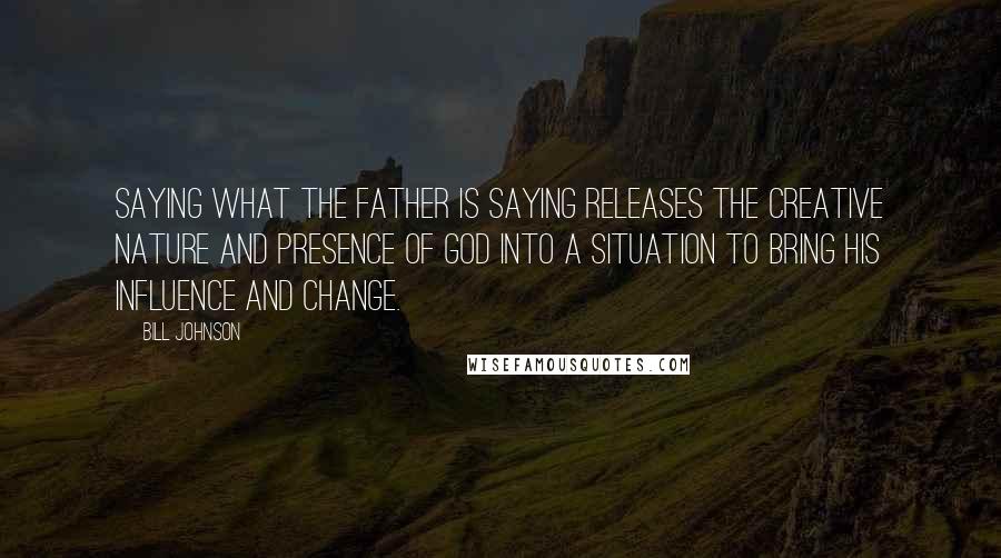 Bill Johnson Quotes: Saying what the Father is saying releases the creative nature and Presence of God into a situation to bring His influence and change.