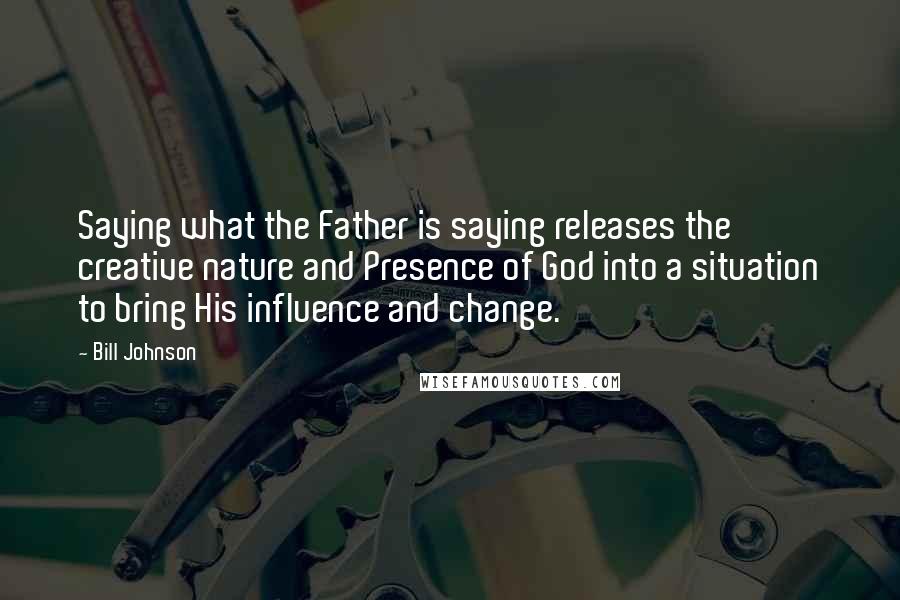 Bill Johnson Quotes: Saying what the Father is saying releases the creative nature and Presence of God into a situation to bring His influence and change.