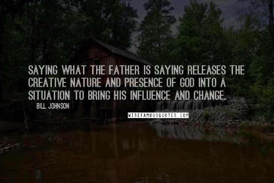 Bill Johnson Quotes: Saying what the Father is saying releases the creative nature and Presence of God into a situation to bring His influence and change.