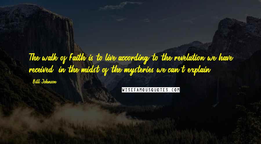 Bill Johnson Quotes: The walk of Faith is to live according to the revelation we have received, in the midst of the mysteries we can't explain.