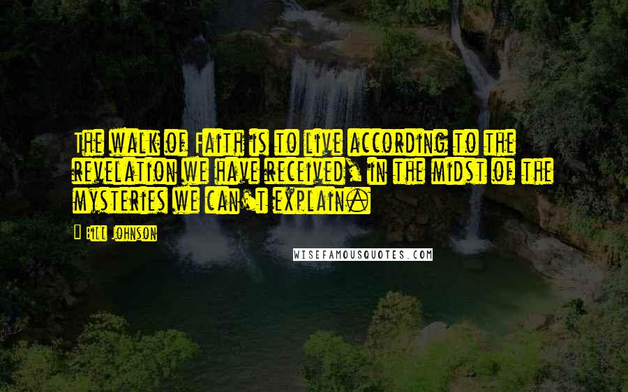 Bill Johnson Quotes: The walk of Faith is to live according to the revelation we have received, in the midst of the mysteries we can't explain.