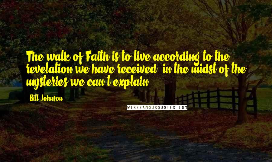 Bill Johnson Quotes: The walk of Faith is to live according to the revelation we have received, in the midst of the mysteries we can't explain.