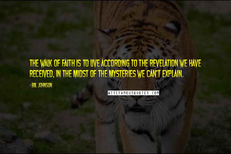 Bill Johnson Quotes: The walk of Faith is to live according to the revelation we have received, in the midst of the mysteries we can't explain.