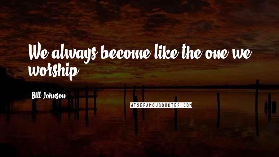 Bill Johnson Quotes: We always become like the one we worship!