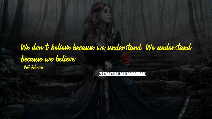 Bill Johnson Quotes: We don't believe because we understand. We understand because we believe.