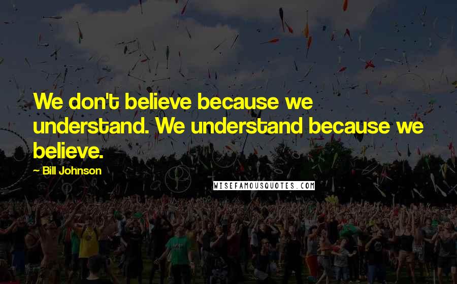 Bill Johnson Quotes: We don't believe because we understand. We understand because we believe.