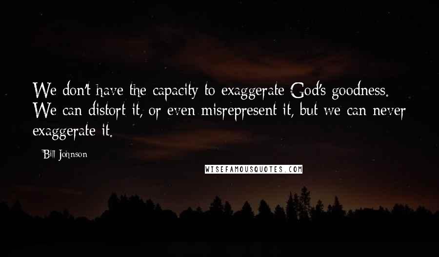 Bill Johnson Quotes: We don't have the capacity to exaggerate God's goodness. We can distort it, or even misrepresent it, but we can never exaggerate it.