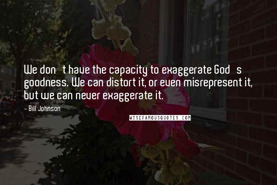 Bill Johnson Quotes: We don't have the capacity to exaggerate God's goodness. We can distort it, or even misrepresent it, but we can never exaggerate it.