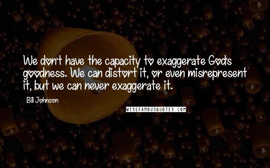 Bill Johnson Quotes: We don't have the capacity to exaggerate God's goodness. We can distort it, or even misrepresent it, but we can never exaggerate it.