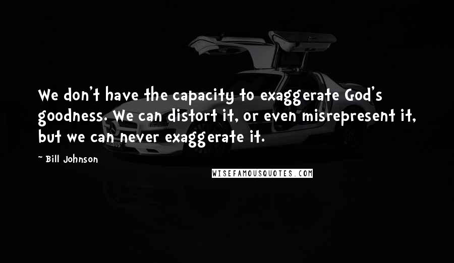 Bill Johnson Quotes: We don't have the capacity to exaggerate God's goodness. We can distort it, or even misrepresent it, but we can never exaggerate it.