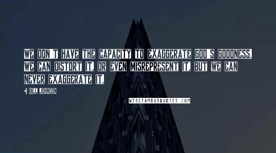 Bill Johnson Quotes: We don't have the capacity to exaggerate God's goodness. We can distort it, or even misrepresent it, but we can never exaggerate it.