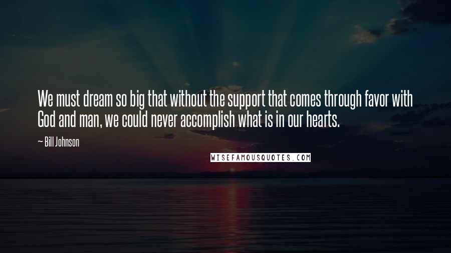 Bill Johnson Quotes: We must dream so big that without the support that comes through favor with God and man, we could never accomplish what is in our hearts.
