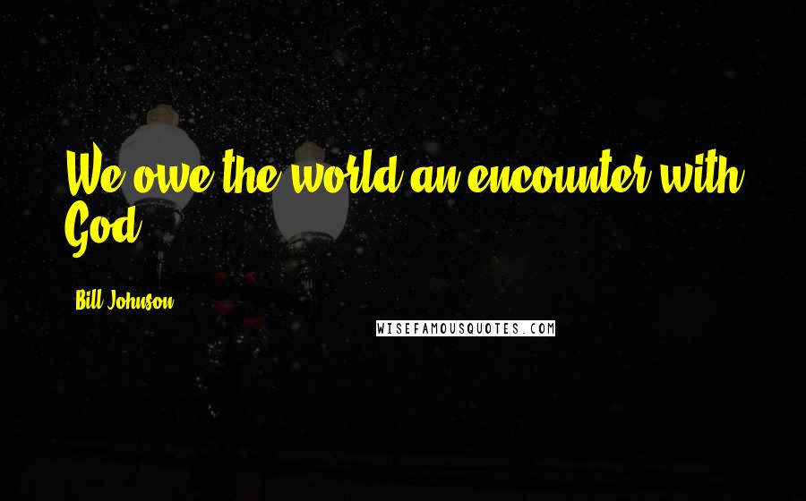 Bill Johnson Quotes: We owe the world an encounter with God