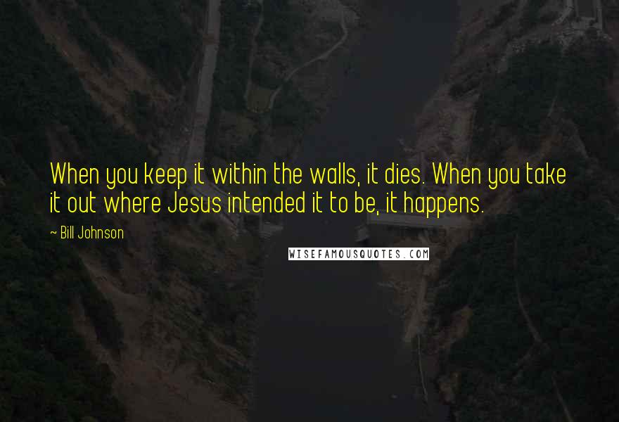 Bill Johnson Quotes: When you keep it within the walls, it dies. When you take it out where Jesus intended it to be, it happens.